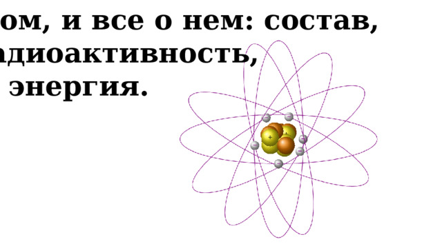 Атом, и все о нем: состав,  радиоактивность,  энергия. 