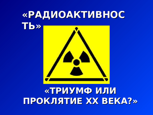 «РАДИОАКТИВНОСТЬ»  «ТРИУМФ ИЛИ ПРОКЛЯТИЕ XX ВЕКА?» 