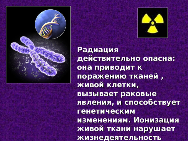 Радиация действительно опасна: она приводит к поражению тканей , живой клетки, вызывает раковые явления, и способствует генетическим изменениям. Ионизация живой ткани нарушает жизнедеятельность клеток. 