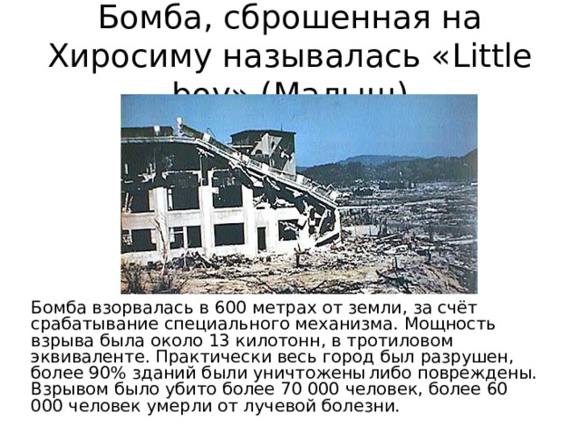 Бомба, сброшенная на Хиросиму называлась « Little boy » ( Малыш ) Бомба взорвалась в 600 метрах от земли, за счёт срабатывание специального механизма. Мощность взрыва была около 13 килотонн, в тротиловом эквиваленте. Практически весь город был разрушен, более 90% зданий были уничтожены  либо повреждены. Взрывом было убито более 70 000 человек, более 60  000 человек умерли от лучевой болезни. 
