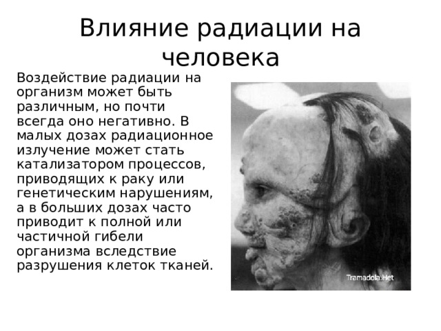 Влияние радиации на человека Воздействие радиации на организм может быть различным, но почти всегда оно негативно. В малых дозах радиационное излучение может стать катализатором процессов, приводящих к раку или генетическим нарушениям, а в больших дозах часто приводит к полной или частичной гибели организма вследствие разрушения клеток тканей. 
