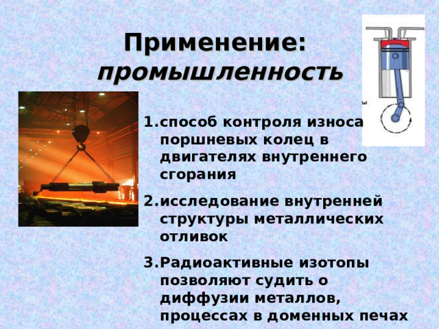   Применение:   промышленность   способ контроля износа поршневых колец в двигателях внутреннего сгорания исследование внутренней структуры металлических отливок Радиоактивные изотопы позволяют судить о диффузии металлов, процессах в доменных печах и т.д. 