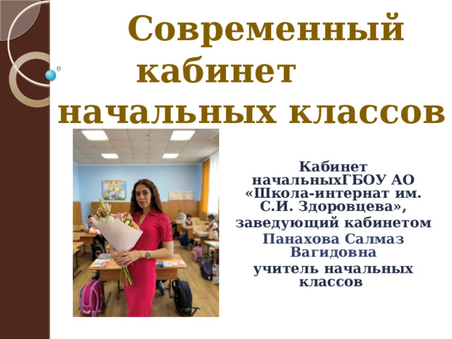  Современный кабинет начальных классов  Кабинет начальныхГБОУ АО «Школа-интернат им. С.И. Здоровцева», заведующий кабинетом Панахова Салмаз Вагидовна учитель начальных классов 