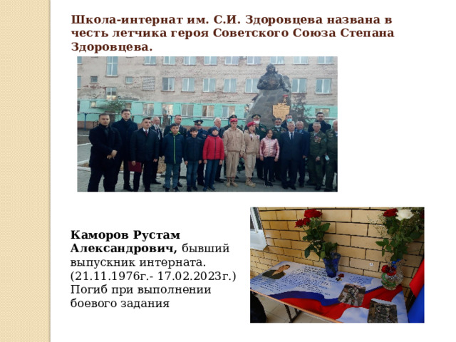 Школа-интернат им. С.И. Здоровцева названа в честь летчика героя Советского Союза Степана Здоровцева. Каморов Рустам Александрович, бывший выпускник интерната. (21.11.1976г.- 17.02.2023г.) Погиб при выполнении боевого задания 