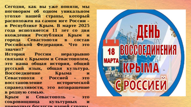 Сегодня, как вы уже поняли, мы поговорим об одном уникальном уголке нашей страны, который расположен на самом юге России – в Республике Крым. В марте 2025 года исполняется 11 лет со дня вхождения Республики Крым и города Севастополя в состав Российской Федерации. Что это значит? История России неразрывно связана с Крымом и Севастополем, это наша общая история, общий русский язык, общая культура. Воссоединение Крыма и Севастополя с Россией – это восстановление исторической справедливости, это возвращение в родную семью. Крым и Севастополь – это сокровищница культурных и природных богатств нашей страны. Кто из вас был в Крыму и Севастополе? Что вам больше всего запомнилось? 