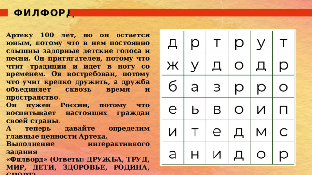 ФИЛФОРД Артеку 100 лет, но он остается юным, потому что в нем постоянно слышны задорные детские голоса и песни. Он притягателен, потому что чтит традиции и идет в ногу со временем. Он востребован, потому что учит крепко дружить, а дружба объединяет сквозь время и пространство. Он нужен России, потому что воспитывает настоящих граждан своей страны. А теперь давайте определим главные ценности Артека. Выполнение интерактивного задания «Филворд» (Ответы: ДРУЖБА, ТРУД, МИР, ДЕТИ, ЗДОРОВЬЕ, РОДИНА, СПОРТ). 