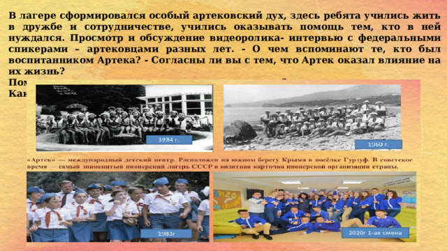 В лагере сформировался особый артековский дух, здесь ребята учились жить в дружбе и сотрудничестве, учились оказывать помощь тем, кто в ней нуждался. Просмотр и обсуждение видеоролика- интервью с федеральными спикерами – артековцами разных лет. - О чем вспоминают те, кто был воспитанником Артека? - Согласны ли вы с тем, что Артек оказал влияние на их жизнь? Помните, мы с вами много говорили о традициях? Как вы думаете, в Артеке за 100 лет появились свои традиции?  