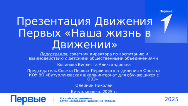 Презентация Движения Первых «Наша жизнь в Движении» Подготовили: советник директора по воспитанию и взаимодействию с детскими общественными объединениями Косинова Виолетта Александровна Председатель Совета Первых Первичного отделения «Юность» КОУ ВО «Бутурлиновская школа-интернат для обучающихся с ОВЗ» Олейник Николай Бутурлиновка, 2025 г. 2025 