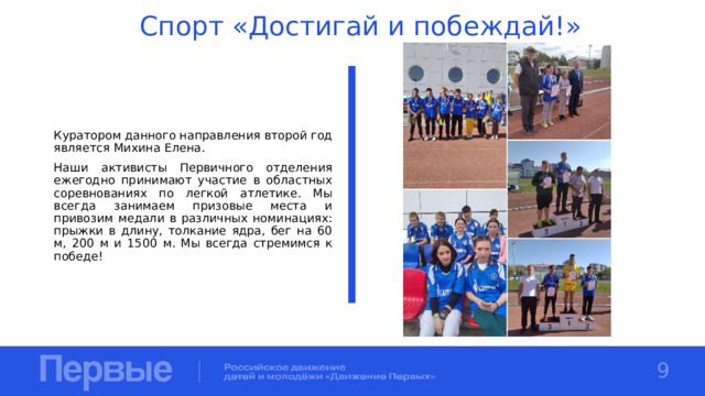 Спорт «Достигай и побеждай!» Куратором данного направления второй год является Михина Елена. Наши активисты Первичного отделения ежегодно принимают участие в областных соревнованиях по легкой атлетике. Мы всегда занимаем призовые места и привозим медали в различных номинациях: прыжки в длину, толкание ядра, бег на 60 м, 200 м и 1500 м. Мы всегда стремимся к победе! 9 