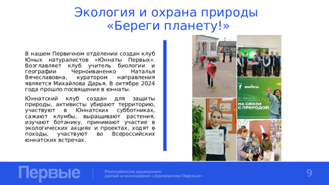 Экология и охрана природы  «Береги планету!» В нашем Первичном отделении создан клуб Юных натуралистов «Юннаты Первых». Возглавляет клуб учитель биологии и географии Черноиваненко Наталья Вячеславовна, куратором направления является Михайлова Дарья. В октябре 2024 года прошло посвящение в юннаты. Юннатский клуб создан для защиты природы, активисты убирают территорию, участвуют в Юннатских субботниках, сажают клумбы, выращивают растения, изучают ботанику, принимают участие в экологических акциях и проектах, ходят в походы, участвуют во Всероссийских юннатских встречах. 9 