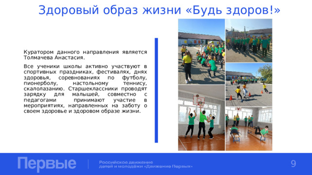 Здоровый образ жизни «Будь здоров!» Куратором данного направления является Толмачева Анастасия. Все ученики школы активно участвуют в спортивных праздниках, фестивалях, днях здоровья, соревнованиях по футболу, пионерболу, настольному теннису, скалолазанию. Старшеклассники проводят зарядку для малышей, совместно с педагогами принимают участие в мероприятиях, направленных на заботу о своем здоровье и здоровом образе жизни. 9 