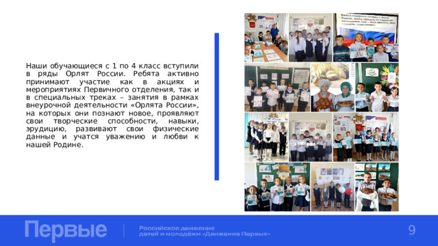 Наши обучающиеся с 1 по 4 класс вступили в ряды Орлят России. Ребята активно принимают участие как в акциях и мероприятиях Первичного отделения, так и в специальных треках – занятия в рамках внеурочной деятельности «Орлята России», на которых они познают новое, проявляют свои творческие способности, навыки, эрудицию, развивают свои физические данные и учатся уважению и любви к нашей Родине. 9 