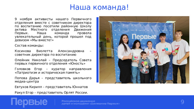 Наша команда! 9 ноября активисты нашего Первичного отделения вместе с советником директора по воспитанию посетили районную Школу актива Местного отделения Движения Первых. Наша команда провела увлекательный день, которой прошел под девизом «Мы вместе!» Состав команды: Косинова Виолетта Александровна – советник директора по воспитанию Олейник Николай – Председатель Совета первых первичного отделения «Юность» Головков Егор – куратор направления «Патриотизм и историческая память» Попова Дарья – представитель школьного медиа-центра Евтухов Кирилл – представитель Юннатов Ракул Егор – представитель Орлят России. 9 