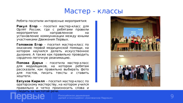 Мастер - классы Ребята посетили интересные мероприятия: Ракул Егор – посетил мастер-класс для Орлят России, где с ребятами провели мероприятие направленное на установление коммуникации между юными участниками Движения Первых. Головков Егор – посетил мастер-класс по оказанию первой медицинской помощи, на котором научился делать искусственное дыхание. А также как правильно проводить сердечно-легочную реанимацию. Попова Дарья – посетила мастер-класс для медийщиков, на котором ребятам рассказали, как правильно выбирать фото для постов, писать тексты и ставить хештеги. Евтухов Кирилл – посетил мастер-класс по ораторскому мастерству, на котором учился правильно и четко произносить слова и следить за чистотой речи. 9 