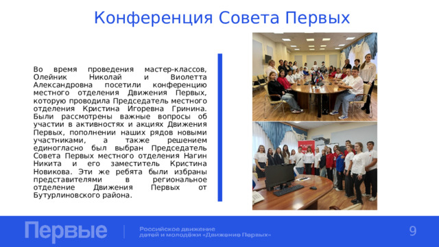 Конференция Совета Первых Во время проведения мастер-классов, Олейник Николай и Виолетта Александровна посетили конференцию местного отделения Движения Первых, которую проводила Председатель местного отделения Кристина Игоревна Гринина. Были рассмотрены важные вопросы об участии в активностях и акциях Движения Первых, пополнении наших рядов новыми участниками, а также решением единогласно был выбран Председатель Совета Первых местного отделения Нагин Никита и его заместитель Кристина Новикова. Эти же ребята были избраны представителями в региональное отделение Движения Первых от Бутурлиновского района. 9 