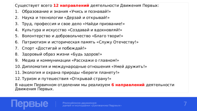 Существует всего 12  направлений деятельности Движения Первых: Образование и знания «Учись и познавай!» Наука и технологии «Дерзай и открывай!» Труд, профессия и свое дело «Найди призвание!» Культура и искусство «Создавай и вдохновляй!» Волонтерство и добровольчество «Благо твори!» Патриотизм и историческая память «Служу Отечеству!» Спорт «Достигай и побеждай!» Здоровый образ жизни «Будь здоров!» Медиа и коммуникации «Расскажи о главном!» Дипломатия и международные отношения «Умей дружить!» Экология и охрана природы «Береги планету!» Туризм и путешествия «Открывай страну!» В нашем Первичном отделении мы реализуем 6 направлений деятельности Движения Первых. 7 