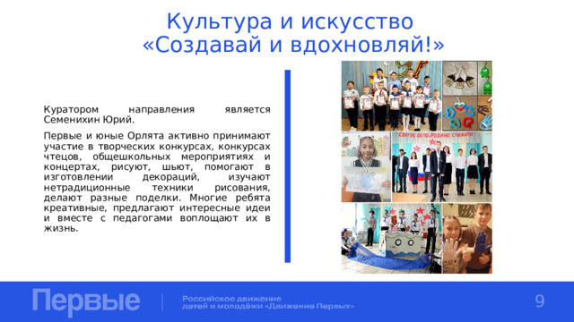 Культура и искусство  «Создавай и вдохновляй!» Куратором направления является Семенихин Юрий. Первые и юные Орлята активно принимают участие в творческих конкурсах, конкурсах чтецов, общешкольных мероприятиях и концертах, рисуют, шьют, помогают в изготовлении декораций, изучают нетрадиционные техники рисования, делают разные поделки. Многие ребята креативные, предлагают интересные идеи и вместе с педагогами воплощают их в жизнь. 9 