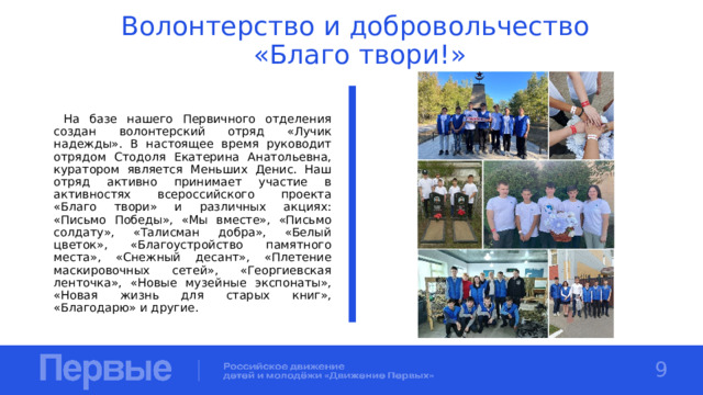 Волонтерство и добровольчество  «Благо твори!»  На базе нашего Первичного отделения создан волонтерский отряд «Лучик надежды». В настоящее время руководит отрядом Стодоля Екатерина Анатольевна, куратором является Меньших Денис. Наш отряд активно принимает участие в активностях всероссийского проекта «Благо твори» и различных акциях: «Письмо Победы», «Мы вместе», «Письмо солдату», «Талисман добра», «Белый цветок», «Благоустройство памятного места», «Снежный десант», «Плетение маскировочных сетей», «Георгиевская ленточка», «Новые музейные экспонаты», «Новая жизнь для старых книг», «Благодарю» и другие. 9 