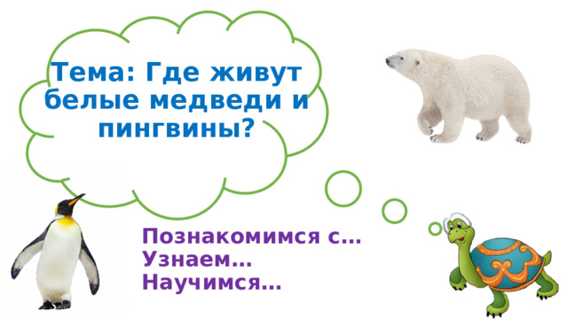 Тема: Где живут белые медведи и пингвины? Познакомимся с… Узнаем… Научимся… 