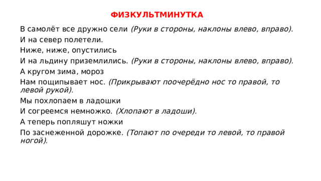 ФИЗКУЛЬТМИНУТКА В самолёт все дружно сели (Руки в стороны, наклоны влево, вправо). И на север полетели.  Ниже, ниже, опустились И на льдину приземлились. (Руки в стороны, наклоны влево, вправо). А кругом зима, мороз Нам пощипывает нос. (Прикрывают поочерёдно нос то правой, то левой рукой). Мы похлопаем в ладошки И согреемся немножко. (Хлопают в ладоши). А теперь попляшут ножки По заснеженной дорожке. (Топают по очереди то левой, то правой ногой). 