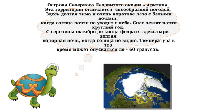  Острова Северного Ледовитого океана – Арктика.  Эта территория отличается своеобразной погодой.  Здесь долгая зима и очень короткое лето с белыми ночами,  когда солнце почти не уходит с неба. Снег лежит почти круглый год.  С середины октября до конца февраля здесь царит долгая  полярная ночь, когда солнца не видно. Температура в это  время может опускаться до – 60 градусов.   