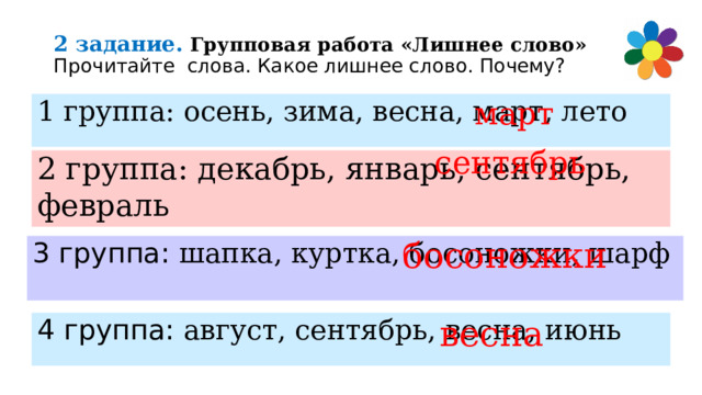 2 задание. Групповая работа «Лишнее слово»  Прочитайте слова. Какое лишнее слово. Почему?   1 группа: осень, зима, весна, март, лето  март сентябрь 2 группа: декабрь, январь, сентябрь, февраль босоножки 3 группа: шапка, куртка, босоножки, шарф 4 группа: август, сентябрь, весна, июнь весна 