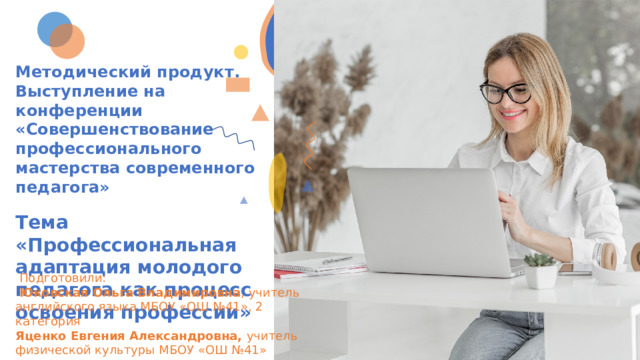 Методический продукт. Выступление на конференции «Совершенствование профессионального мастерства современного педагога»  Тема «Профессиональная адаптация молодого педагога как процесс освоения профессии»  Подготовили:  Юковская Ольга Владимировна , учитель английского языка МБОУ «ОШ №41», 2 категория Яценко Евгения Александровна, учитель физической культуры МБОУ «ОШ №41» специалист 