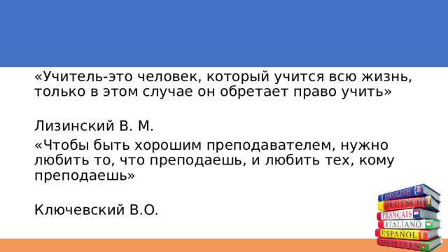 «Учитель-это человек, который учится всю жизнь, только в этом случае он обретает право учить»  Лизинский В. М. «Чтобы быть хорошим преподавателем, нужно любить то, что преподаешь, и любить тех, кому преподаешь»  Ключевский В.О. 