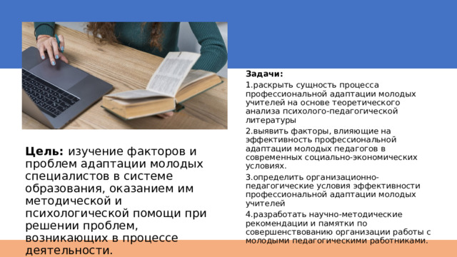 Задачи: 1.раскрыть сущность процесса профессиональной адаптации молодых учителей на основе теоретического анализа психолого-педагогической литературы 2.выявить факторы, влияющие на эффективность профессиональной адаптации молодых педагогов в современных социально-экономических условиях. 3.определить организационно- педагогические условия эффективности профессиональной адаптации молодых учителей 4.разработать научно-методические рекомендации и памятки по совершенствованию организации работы с молодыми педагогическими работниками. Цель: изучение факторов и проблем адаптации молодых специалистов в системе образования, оказанием им методической и психологической помощи при решении проблем, возникающих в процессе деятельности. 