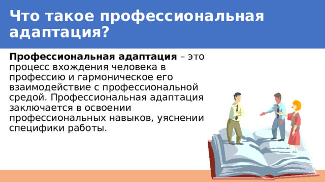 Что такое профессиональная адаптация? Профессиональная адаптация – это процесс вхождения человека в профессию и гармоническое его взаимодействие с профессиональной средой. Профессиональная адаптация заключается в освоении профессиональных навыков, уяснении специфики работы. 