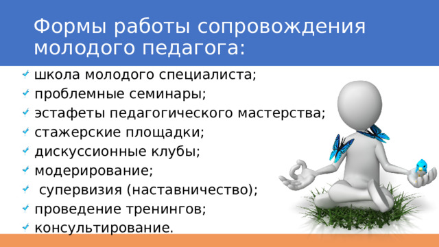 Формы работы сопровождения молодого педагога:  школа молодого специалиста;  проблемные семинары;  эстафеты педагогического мастерства;  стажерские площадки;  дискуссионные клубы;  модерирование;  супервизия (наставничество);  проведение тренингов;  консультирование. 