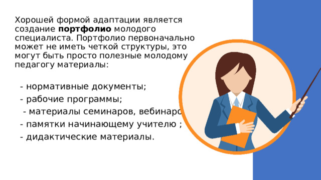 Хорошей формой адаптации является создание портфолио молодого специалиста. Портфолио первоначально может не иметь четкой структуры, это могут быть просто полезные молодому педагогу материалы:   - нормативные документы; - рабочие программы;  - материалы семинаров, вебинаров; - памятки начинающему учителю ; - дидактические материалы. 
