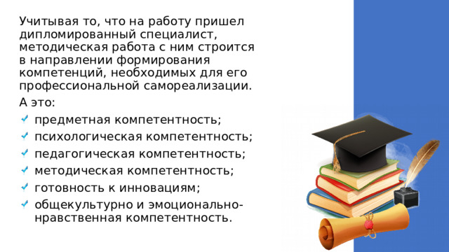 Учитывая то, что на работу пришел дипломированный специалист, методическая работа с ним строится в направлении формирования компетенций, необходимых для его профессиональной самореализации. А это: предметная компетентность; психологическая компетентность; педагогическая компетентность; методическая компетентность; готовность к инновациям; общекультурно и эмоционально- нравственная компетентность. 