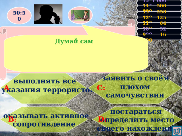 15 1 000 000 14 500 000 50:50 13 250 000 12 125 000 Правильно! У Вас 16000 очков! Продолжаем игру! 11 64 000 Увы, Вы проиграли! Игра закончена. Вас захватили в заложники. Чего нельзя делать ни при каких обстоятельствах? 10 32 000 9 16 000 Думай сам  выполнять все   заявить о своём  указания террористов  плохом самочувствии     А С: постараться определить место своего нахождения  оказывать активное сопротивление D : В : 