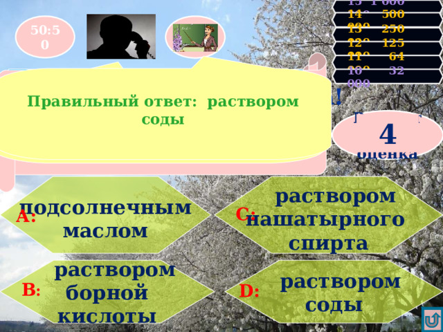 15 1 000 000 14 500 000 50:50 13 250 000 12 125 000 Вторая несгораемая сумма! У Вас 32000 очков! Продолжаем игру! 11 64 000 Увы, Вы проиграли! Игра закончена.  Правильный ответ: раствором соды Чем нужно обработать кожу при ожоге кислотой? 10 32 000 УВЕРЕН, ЧТО Д Результат- оценка 4    раствором   подсолнечным маслом нашатырного спирта    С: А:   раствором  раствором соды борной кислоты В : D : 