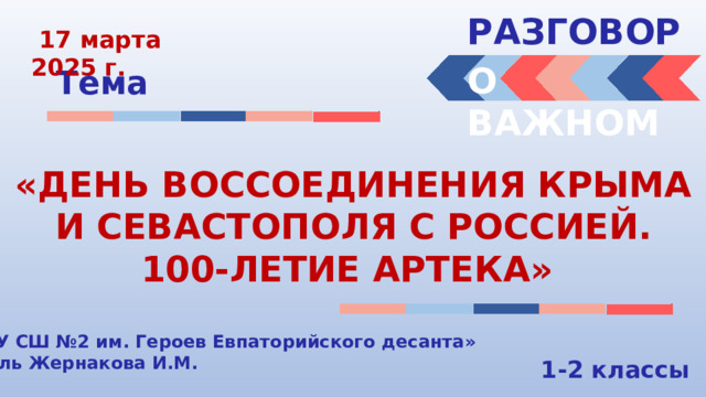 РАЗГОВОРЫ   17 марта 2025 г. О ВАЖНОМ Тема «ДЕНЬ ВОССОЕДИНЕНИЯ КРЫМА И СЕВАСТОПОЛЯ С РОССИЕЙ. 100-ЛЕТИЕ АРТЕКА» «МБОУ СШ №2 им. Героев Евпаторийского десанта» Учитель Жернакова И.М. 1-2 классы 