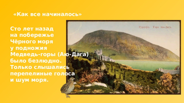 «Как все начиналось» Сто лет назад на побережье Чёрного моря у подножия Медведь-горы (Аю-Дага) было безлюдно. Только слышались перепелиные голоса и шум моря. 