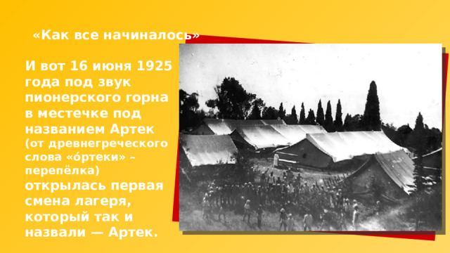 «Как все начиналось» И вот 16 июня 1925 года под звук пионерского горна в местечке под названием Артек (от древнегреческого слова «óртеки» – перепёлка) открылась первая смена лагеря, который так и назвали — Артек. 