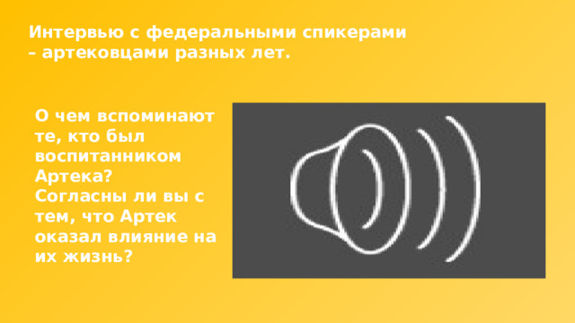 Интервью с федеральными спикерами – артековцами разных лет. О чем вспоминают те, кто был воспитанником Артека? Согласны ли вы с тем, что Артек оказал влияние на их жизнь? 