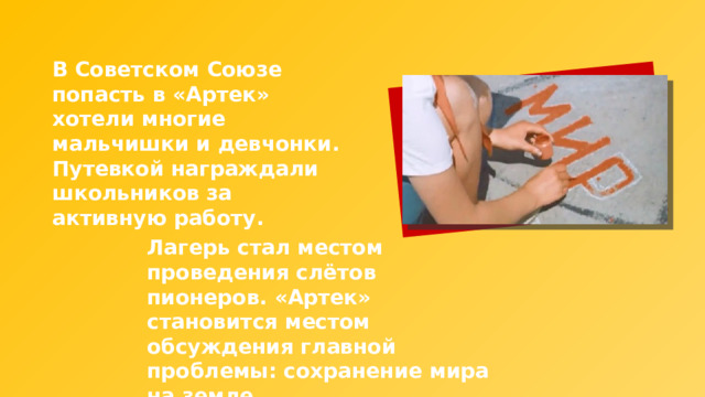 В Советском Союзе попасть в «Артек» хотели многие мальчишки и девчонки. Путевкой награждали школьников за активную работу. Лагерь стал местом проведения слётов пионеров. «Артек» становится местом обсуждения главной проблемы: сохранение мира на земле. 