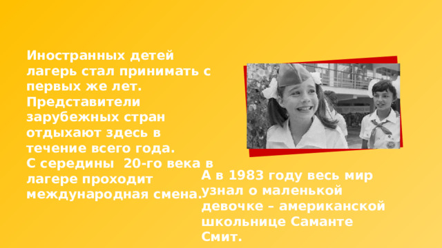 Иностранных детей лагерь стал принимать с первых же лет. Представители зарубежных стран отдыхают здесь в течение всего года. С середины 20-го века в лагере проходит международная смена. А в 1983 году весь мир узнал о маленькой девочке – американской школьнице Саманте Смит. 