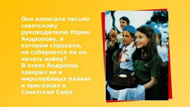 Она написала письмо советскому руководителю Юрию Андропову, в котором спросила, не собирается ли он начать войну? В ответ Андропов заверил ее в миролюбивых планах и пригласил в Советский Союз. 