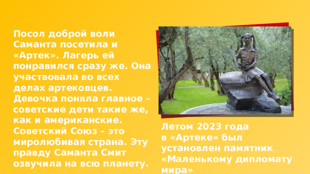Посол доброй воли Саманта посетила и «Артек». Лагерь ей понравился сразу же. Она участвовала во всех делах артековцев. Девочка поняла главное – советские дети такие же, как и американские. Советский Союз – это миролюбивая страна. Эту правду Саманта Смит озвучила на всю планету. Летом 2023 года в «Артеке» был установлен памятник «Маленькому дипломату мира» 