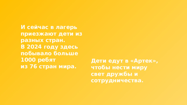 И сейчас в лагерь приезжают дети из разных стран. В 2024 году здесь побывало больше 1000 ребят из 76 стран мира. Дети едут в «Артек», чтобы нести миру свет дружбы и сотрудничества. 