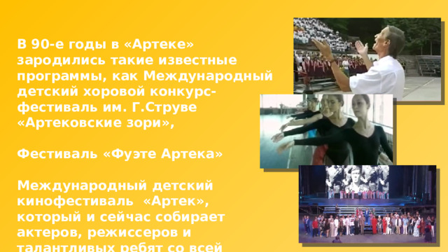 В 90-е годы в «Артеке» зародились такие известные программы, как Международный детский хоровой конкурс-фестиваль им. Г.Струве «Артековские зори»,  Фестиваль «Фуэте Артека»  Международный детский кинофестиваль «Артек», который и сейчас собирает актеров, режиссеров и талантливых ребят со всей России. 