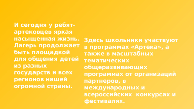 И сегодня у ребят-артековцев яркая насыщенная жизнь. Лагерь продолжает быть площадкой для общения детей из разных государств и всех регионов нашей огромной страны. Здесь школьники участвуют в программах «Артека», а также в масштабных тематических общеразвивающих программах от организаций партнеров, в международных и всероссийских конкурсах и фестивалях. 