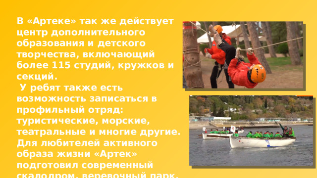 В «Артеке» так же действует центр дополнительного образования и детского творчества, включающий более 115 студий, кружков и секций.  У ребят также есть возможность записаться в профильный отряд: туристические, морские, театральные и многие другие. Для любителей активного образа жизни «Артек» подготовил современный скалодром, веревочный парк, 