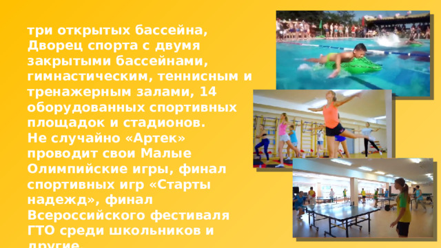 три открытых бассейна, Дворец спорта с двумя закрытыми бассейнами, гимнастическим, теннисным и тренажерным залами, 14 оборудованных спортивных площадок и стадионов. Не случайно «Артек» проводит свои Малые Олимпийские игры, финал спортивных игр «Старты надежд», финал Всероссийского фестиваля ГТО среди школьников и другие. 
