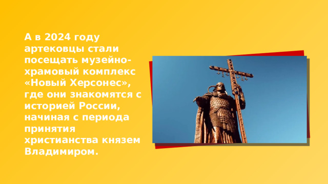 А в 2024 году артековцы стали посещать музейно-храмовый комплекс «Новый Херсонес», где они знакомятся с историей России, начиная с периода принятия христианства князем Владимиром. 