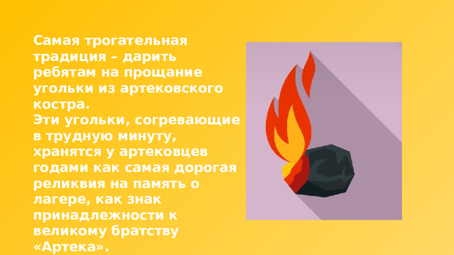 Самая трогательная традиция – дарить ребятам на прощание угольки из артековского костра. Эти угольки, согревающие в трудную минуту, хранятся у артековцев годами как самая дорогая реликвия на память о лагере, как знак принадлежности к великому братству «Артека». 